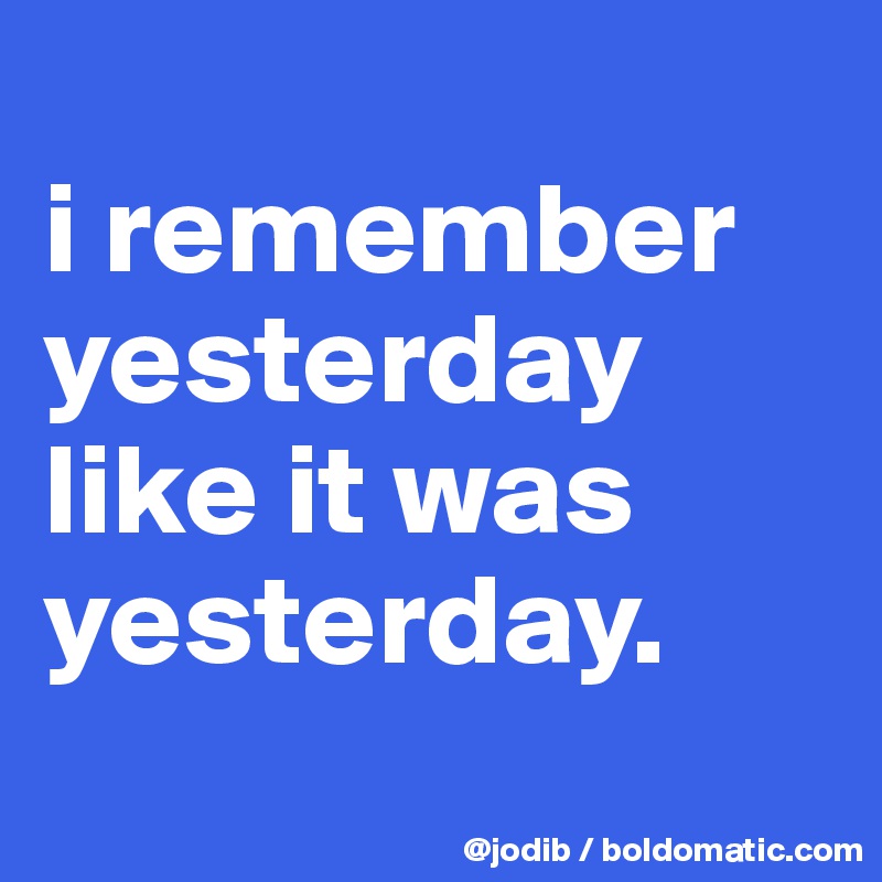 
i remember yesterday like it was yesterday.
