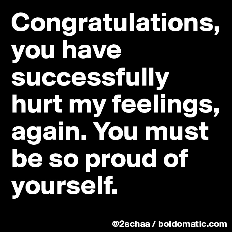 Congratulations, 
you have successfully hurt my feelings, again. You must be so proud of yourself.