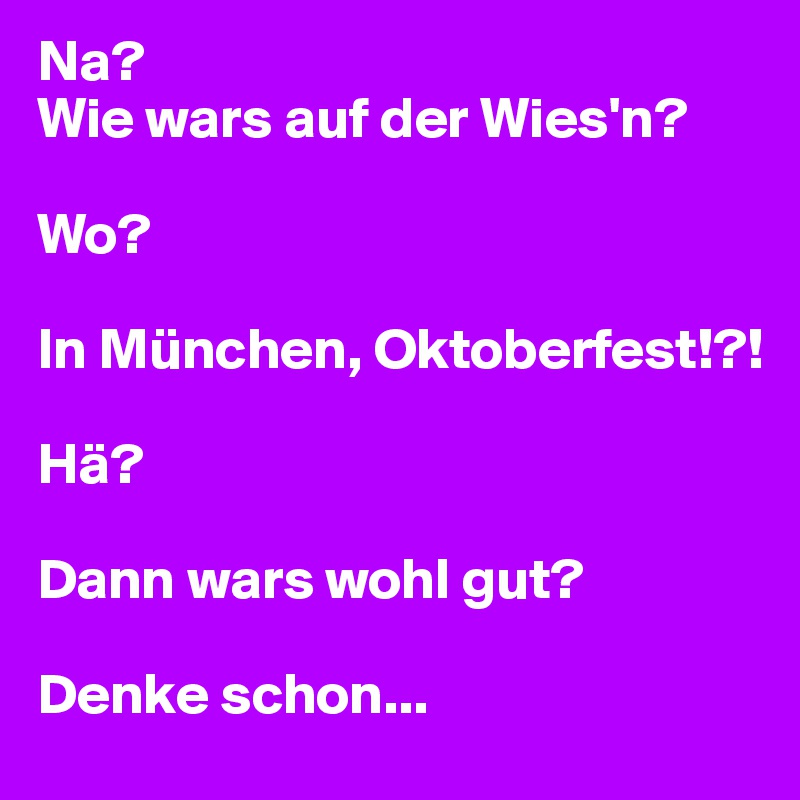 Na? 
Wie wars auf der Wies'n?

Wo?

In München, Oktoberfest!?!

Hä?

Dann wars wohl gut?

Denke schon...