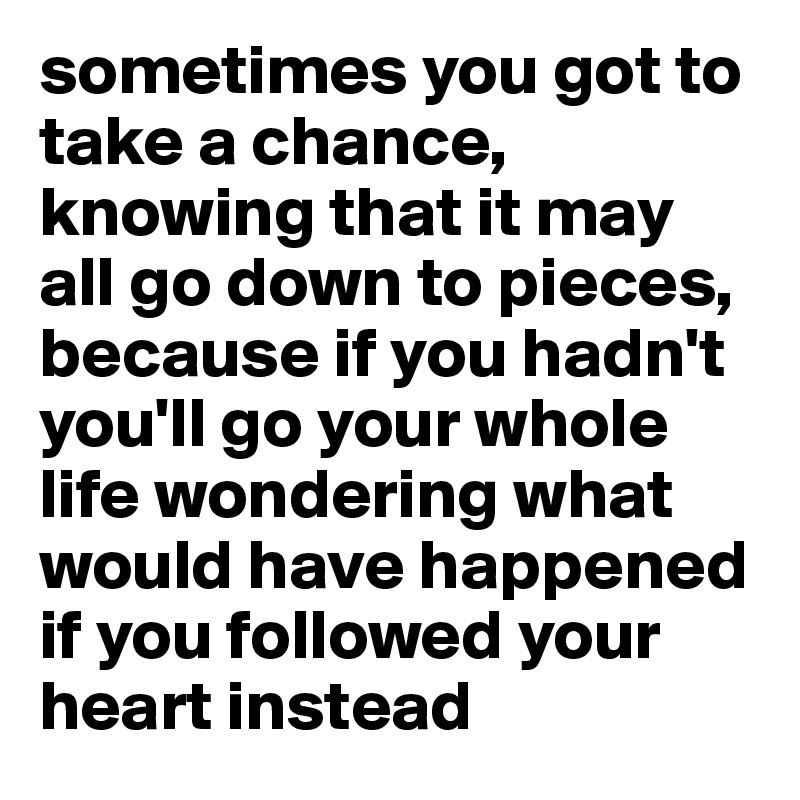 sometimes you got to take a chance, knowing that it may all go down to pieces, because if you hadn't you'll go your whole life wondering what would have happened if you followed your heart instead