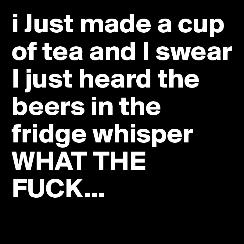 i Just made a cup of tea and I swear I just heard the beers in the fridge whisper 
WHAT THE FUCK...