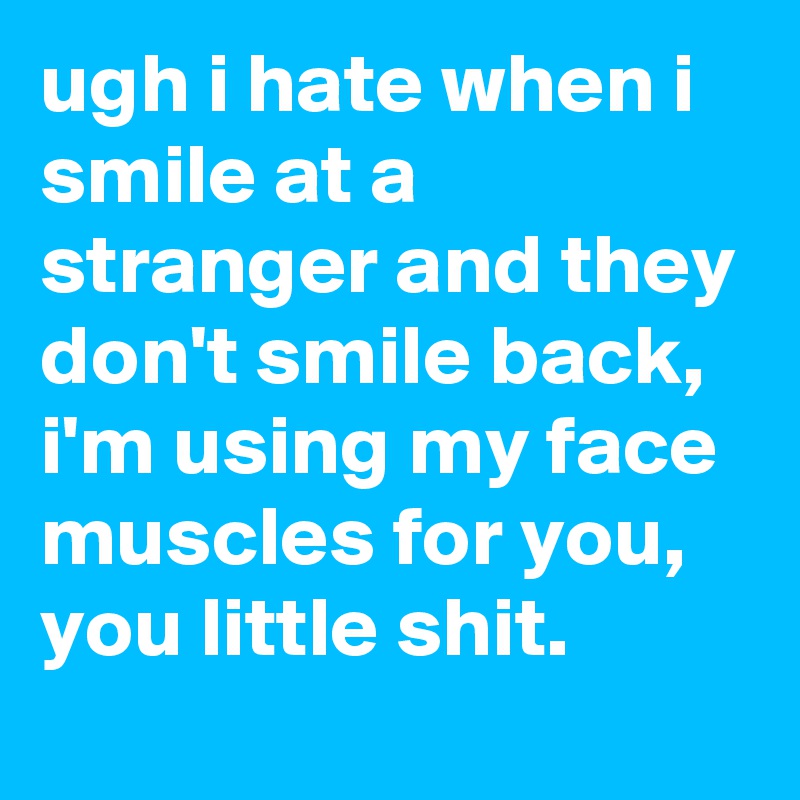 ugh i hate when i smile at a stranger and they don't smile back, i'm using my face muscles for you, you little shit.