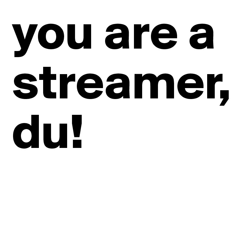 you are a streamer, 
du!
