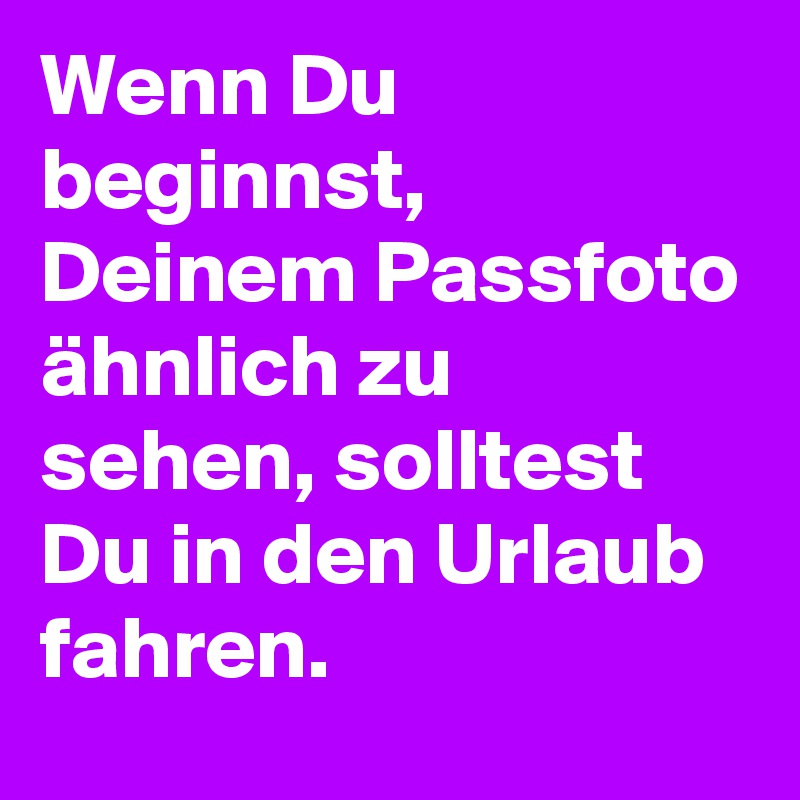 Wenn Du beginnst, Deinem Passfoto ähnlich zu sehen, solltest Du in den Urlaub fahren.