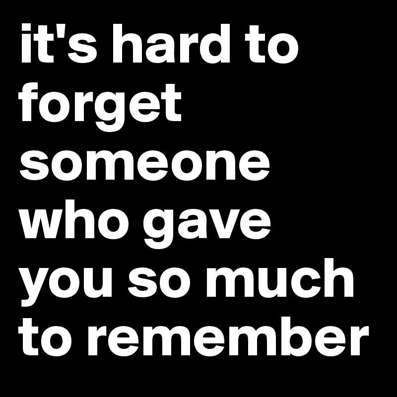 it's hard to forget someone who gave you so much to remember
