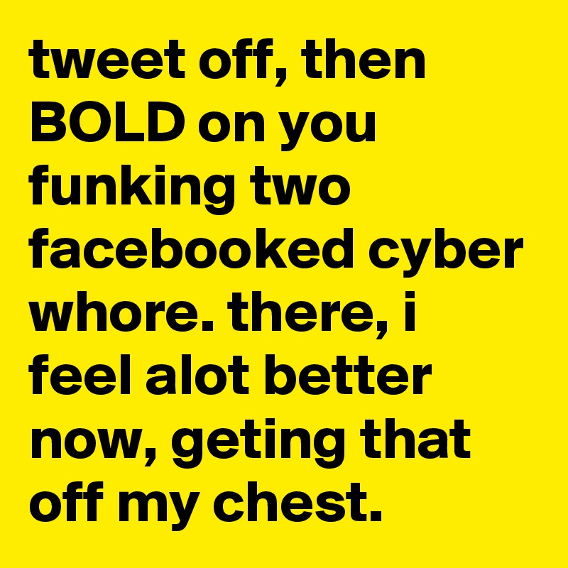 tweet off, then BOLD on you funking two facebooked cyber whore. there, i feel alot better now, geting that off my chest.