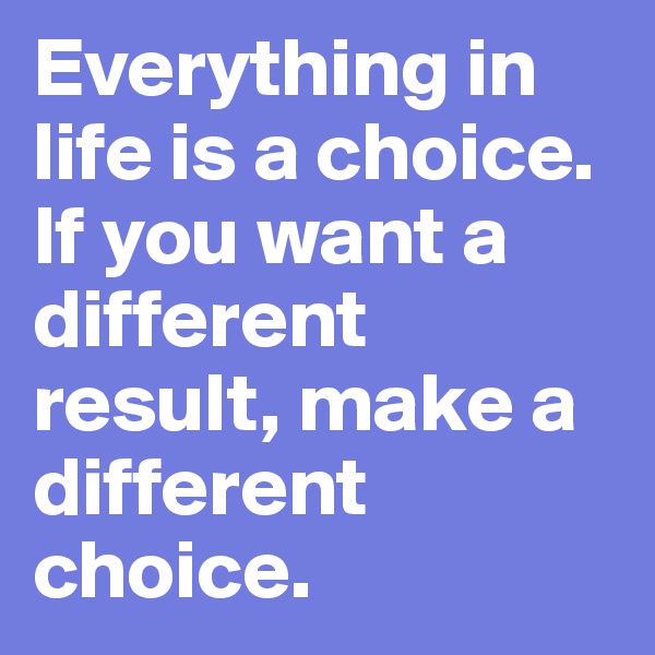 Everything in life is a choice. If you want a different result, make a different choice. 