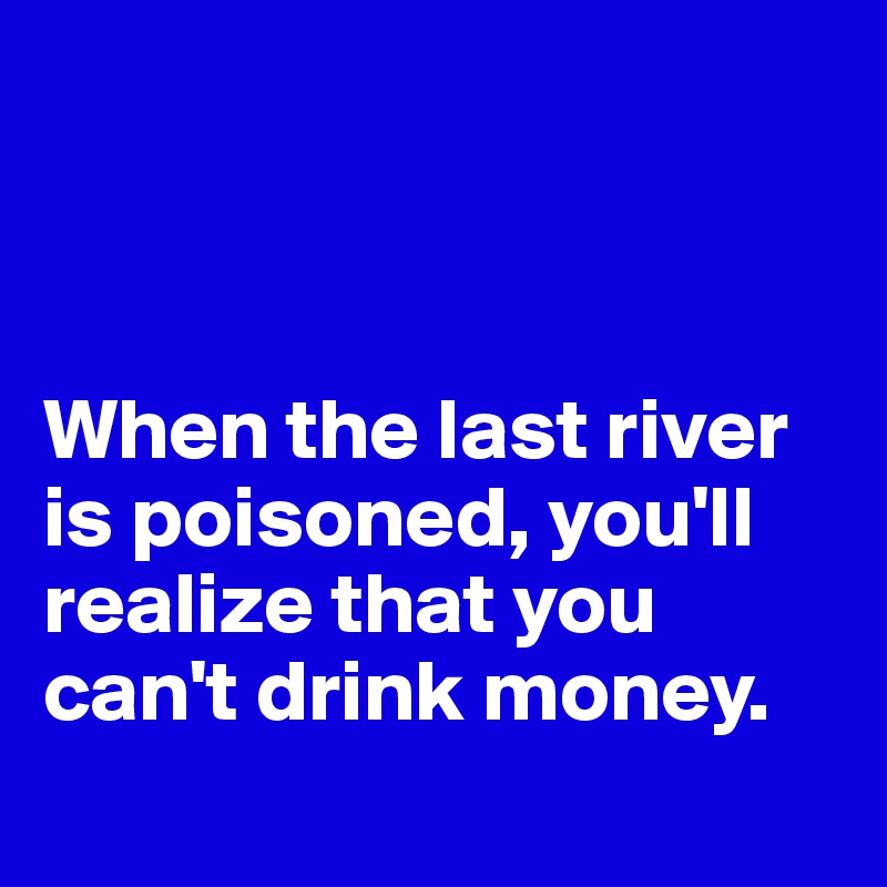 



When the last river is poisoned, you'll realize that you can't drink money.
