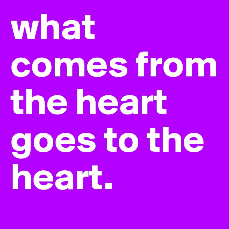 what comes from the heart goes to the heart.