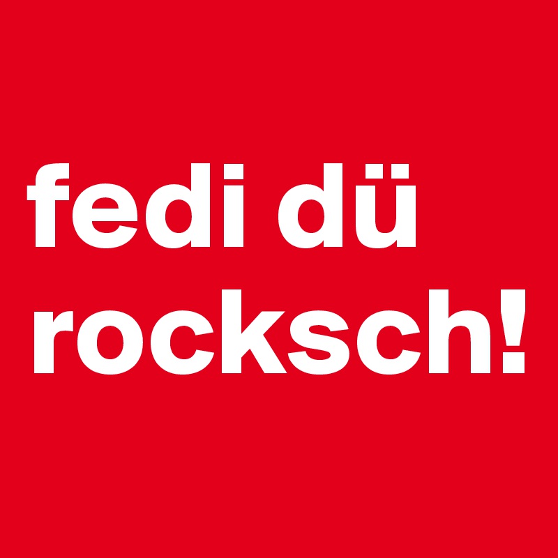 
fedi dü rocksch!