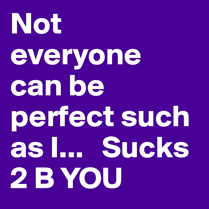 Not everyone can be perfect such as I...   Sucks 2 B YOU