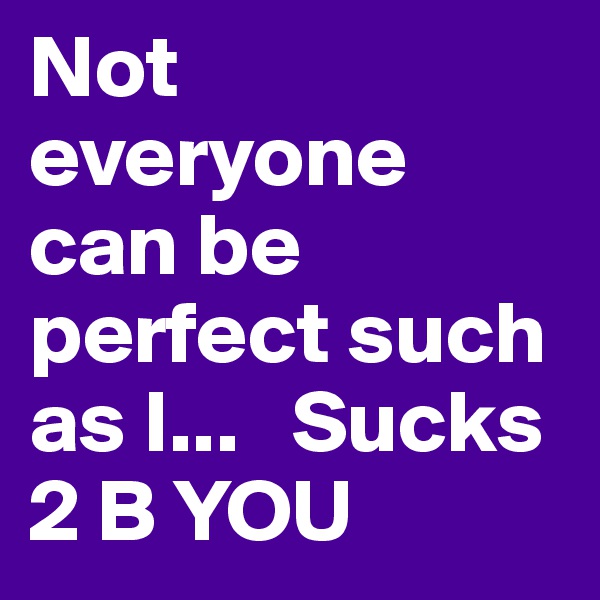 Not everyone can be perfect such as I...   Sucks 2 B YOU