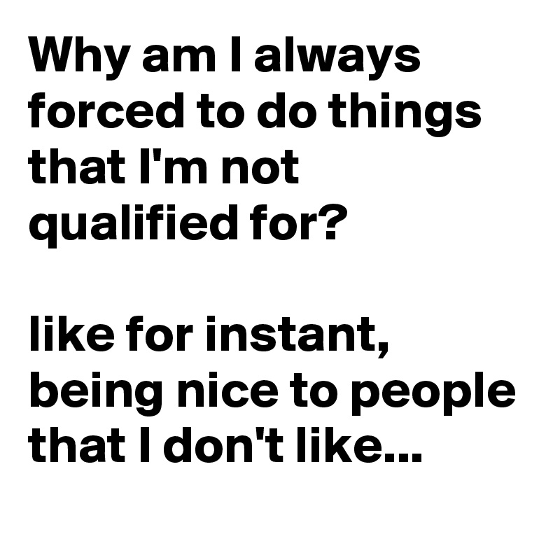 Why am I always forced to do things that I'm not qualified for?                                                        like for instant, being nice to people that I don't like...  