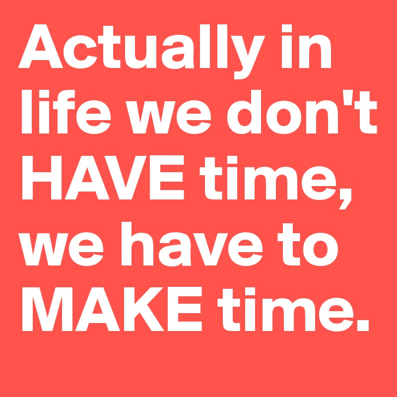 Actually in life we don't HAVE time, we have to MAKE time.