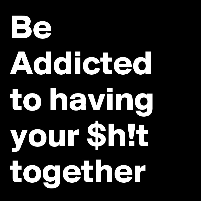 Be Addicted to having your $h!t together 