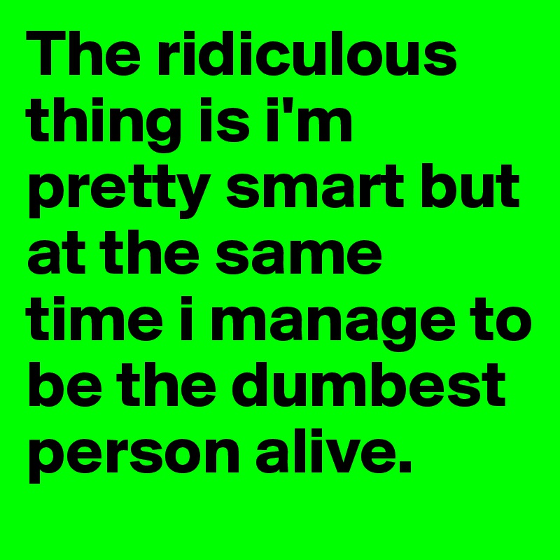 The ridiculous thing is i'm pretty smart but at the same time i manage to be the dumbest person alive. 