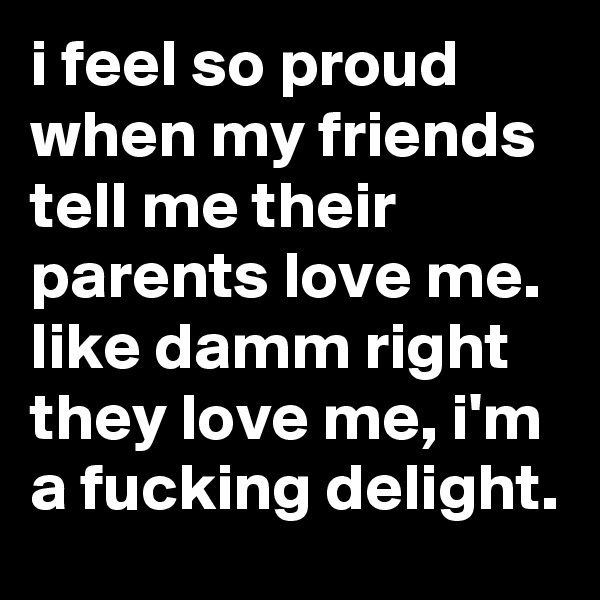 i feel so proud when my friends tell me their parents love me. like damm right they love me, i'm a fucking delight.