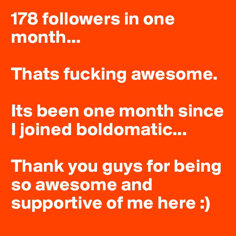 178 followers in one month...

Thats fucking awesome. 

Its been one month since I joined boldomatic...

Thank you guys for being so awesome and supportive of me here :)