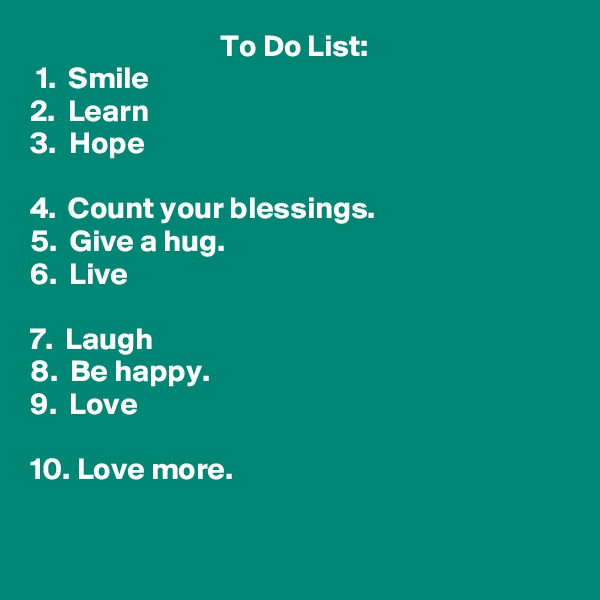                                To Do List:
 1.  Smile
2.  Learn
3.  Hope

4.  Count your blessings.
5.  Give a hug.
6.  Live

7.  Laugh
8.  Be happy.
9.  Love

10. Love more. 

