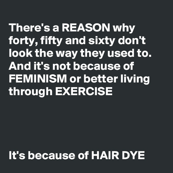 
There's a REASON why forty, fifty and sixty don't look the way they used to. And it's not because of FEMINISM or better living through EXERCISE




It's because of HAIR DYE
