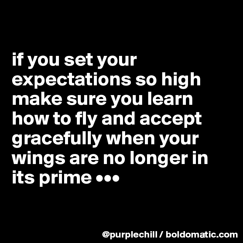 

if you set your expectations so high make sure you learn how to fly and accept gracefully when your wings are no longer in its prime •••

