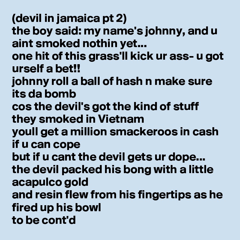 (devil in jamaica pt 2)
the boy said: my name's johnny, and u aint smoked nothin yet...
one hit of this grass'll kick ur ass- u got urself a bet!!
johnny roll a ball of hash n make sure its da bomb
cos the devil's got the kind of stuff they smoked in Vietnam 
youll get a million smackeroos in cash if u can cope
but if u cant the devil gets ur dope...
the devil packed his bong with a little acapulco gold
and resin flew from his fingertips as he fired up his bowl
to be cont'd