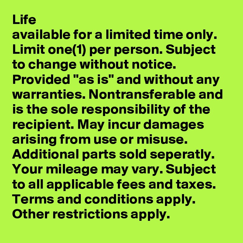 Life
available for a limited time only. Limit one(1) per person. Subject to change without notice. Provided ''as is'' and without any warranties. Nontransferable and is the sole responsibility of the recipient. May incur damages arising from use or misuse. Additional parts sold seperatly. Your mileage may vary. Subject to all applicable fees and taxes. Terms and conditions apply. Other restrictions apply.