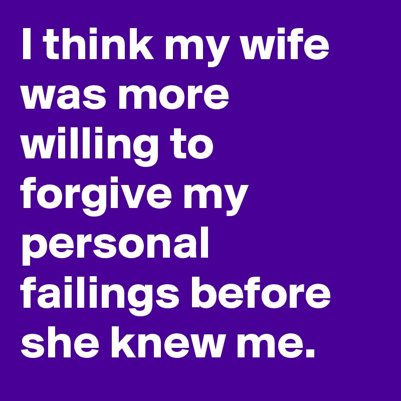 I think my wife was more willing to forgive my personal failings before she knew me.