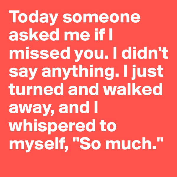 Today someone asked me if I missed you. I didn't say anything. I just turned and walked away, and I whispered to myself, "So much."