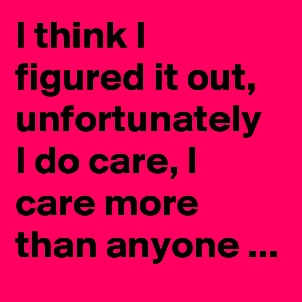 I think I figured it out, unfortunately I do care, I care more than anyone ...