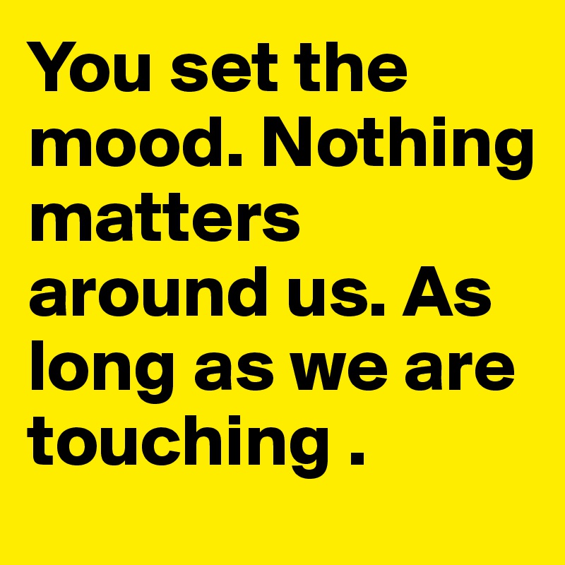 You set the mood. Nothing matters around us. As long as we are touching . 