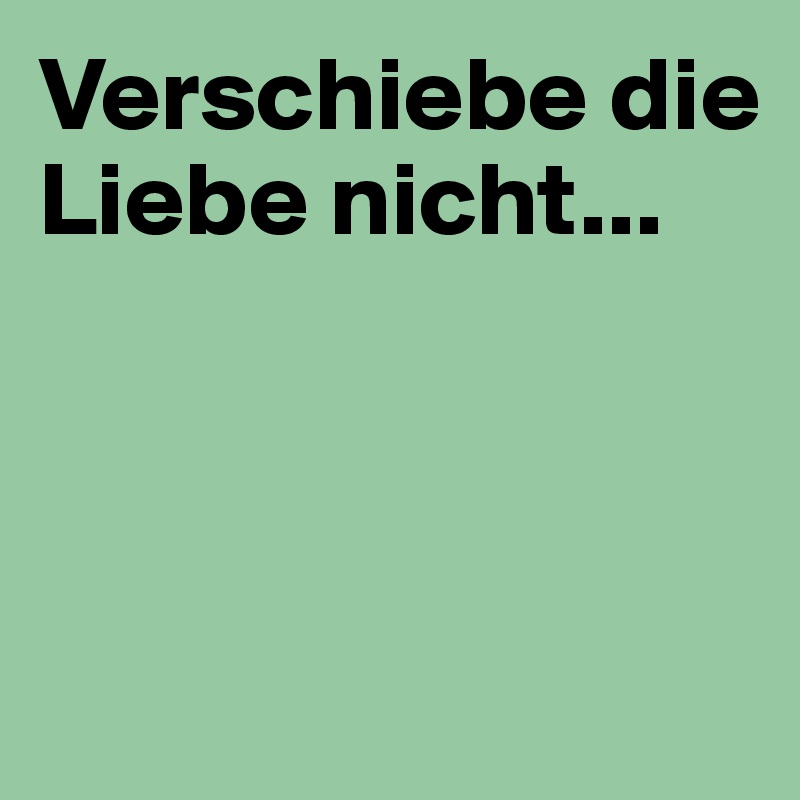 Verschiebe die Liebe nicht...



