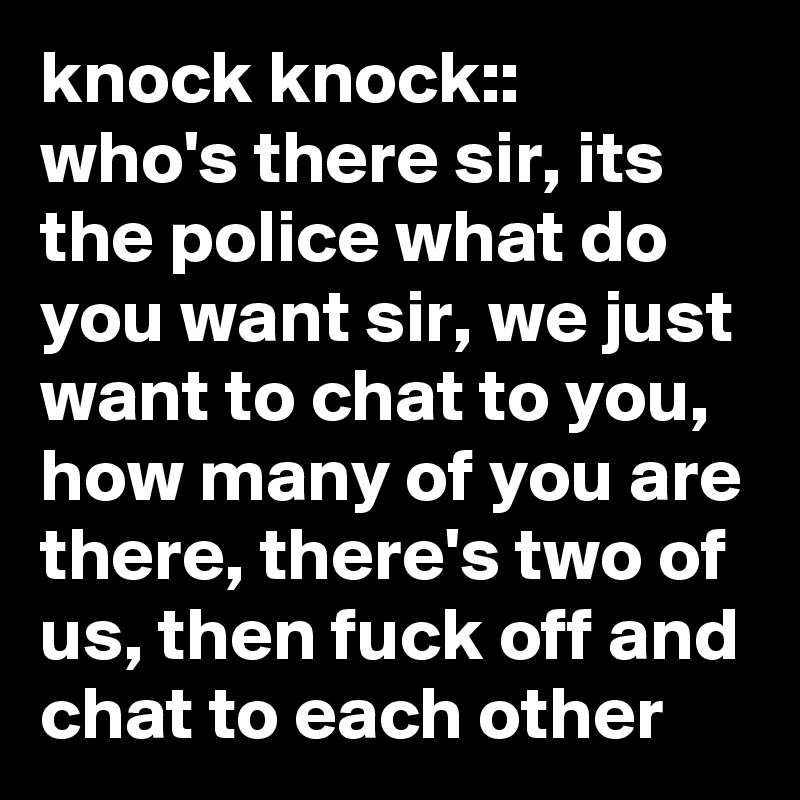 knock knock::  who's there sir, its the police what do you want sir, we just want to chat to you,  how many of you are there, there's two of us, then fuck off and chat to each other 