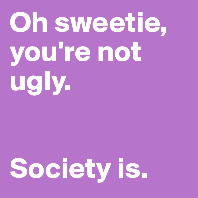 Oh sweetie, you're not ugly. 


Society is. 