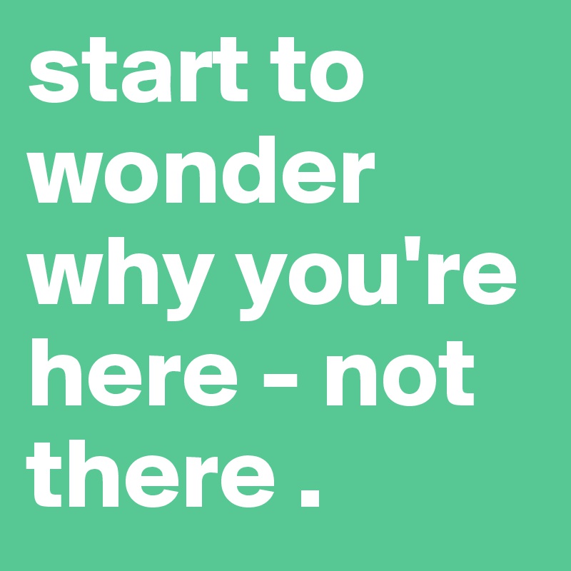start to wonder why you're here - not there .