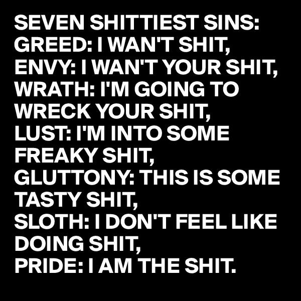SEVEN SHITTIEST SINS:
GREED: I WAN'T SHIT,
ENVY: I WAN'T YOUR SHIT,
WRATH: I'M GOING TO
WRECK YOUR SHIT,
LUST: I'M INTO SOME
FREAKY SHIT,
GLUTTONY: THIS IS SOME
TASTY SHIT,
SLOTH: I DON'T FEEL LIKE
DOING SHIT,
PRIDE: I AM THE SHIT.