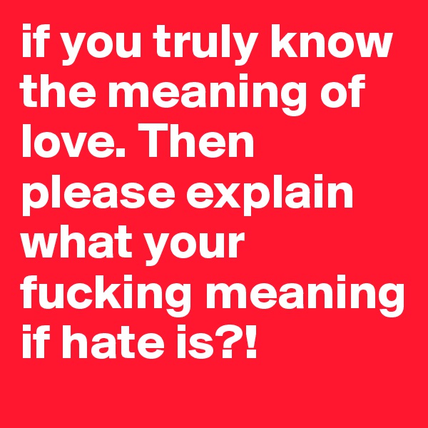 if you truly know the meaning of love. Then please explain what your fucking meaning if hate is?!