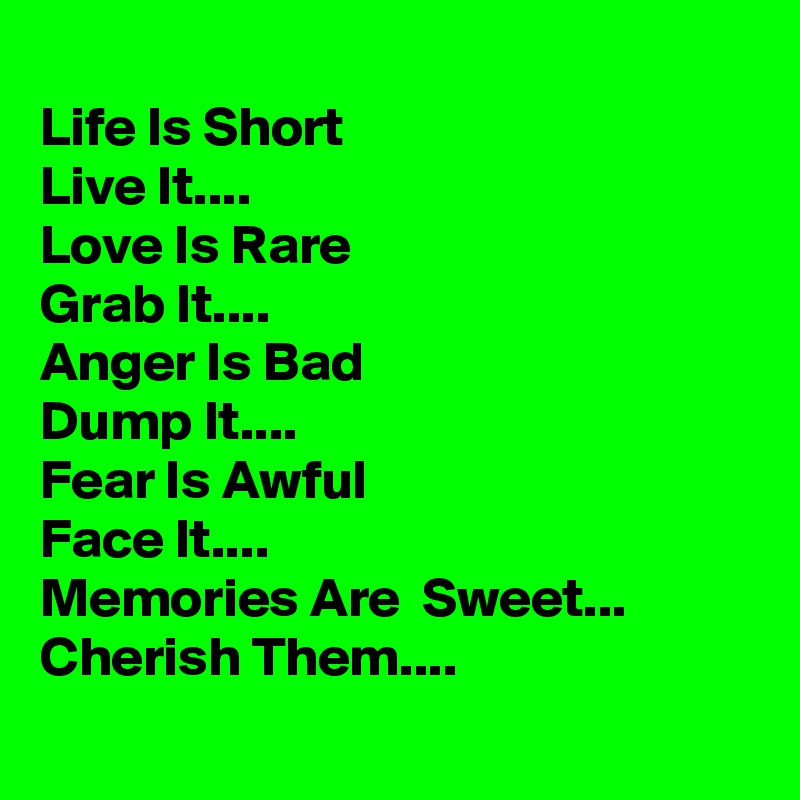 
Life Is Short 
Live It....
Love Is Rare 
Grab It....
Anger Is Bad 
Dump It....
Fear Is Awful 
Face It....
Memories Are  Sweet...
Cherish Them....
