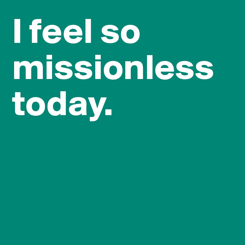 I feel so missionless today. 


