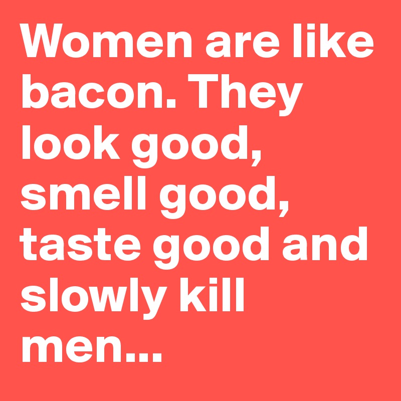 Women are like bacon. They look good, smell good, taste good and slowly kill men...