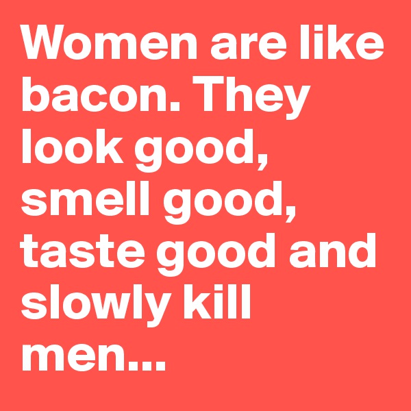Women are like bacon. They look good, smell good, taste good and slowly kill men...