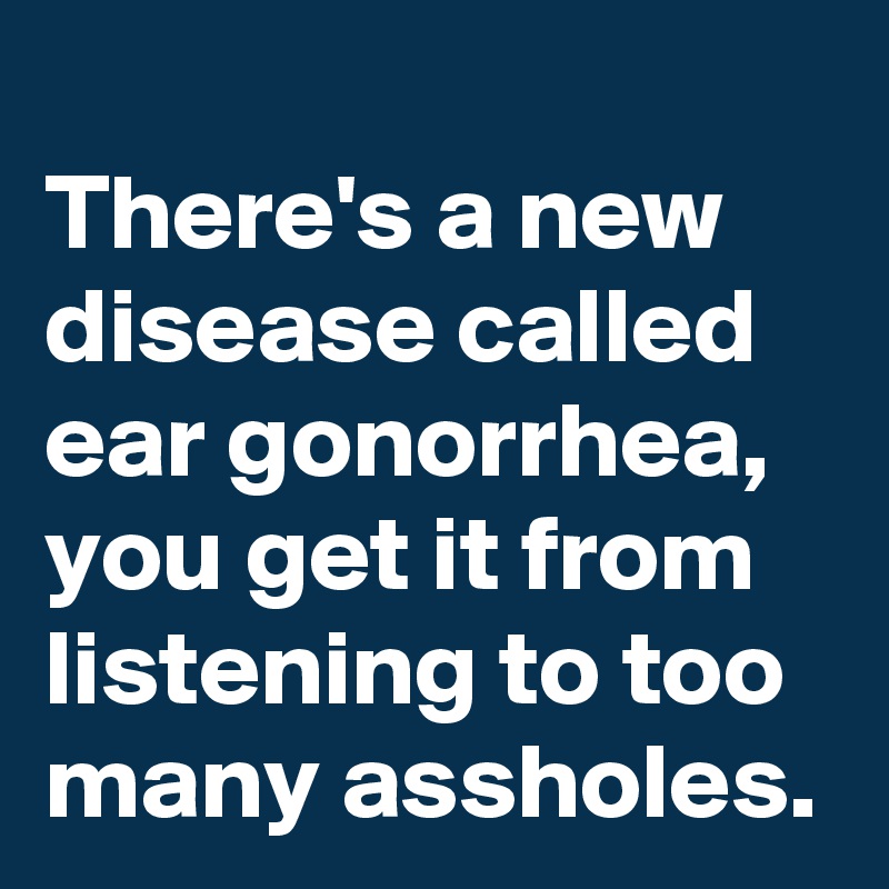 
There's a new disease called ear gonorrhea, you get it from listening to too many assholes.