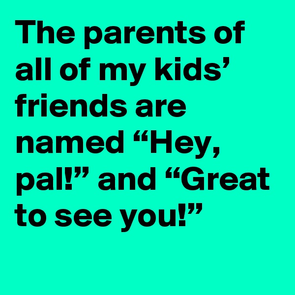 The parents of all of my kids’ friends are named “Hey, pal!” and “Great to see you!”