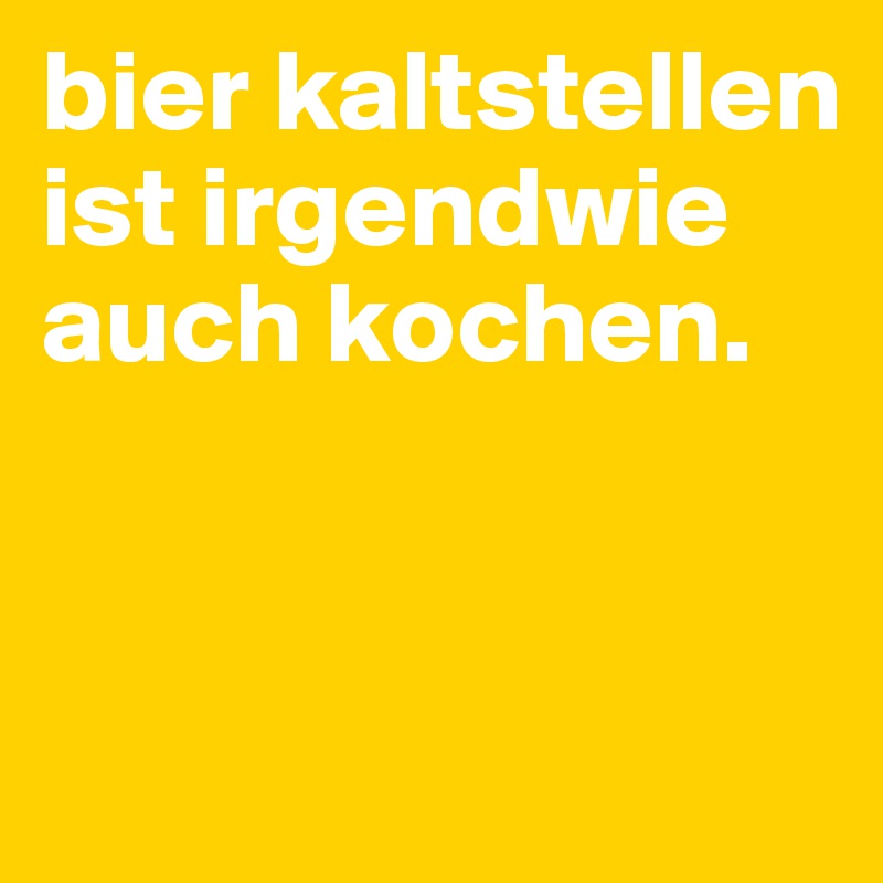 bier kaltstellen ist irgendwie auch kochen.


