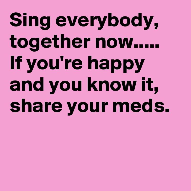 Sing everybody, together now.....
If you're happy and you know it, share your meds.


