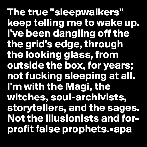The true "sleepwalkers" keep telling me to wake up. I've been dangling off the  the grid's edge, through the looking glass, from outside the box, for years;
not fucking sleeping at all.
I'm with the Magi, the witches, soul-archivists, storytellers, and the sages. 
Not the illusionists and for-profit false prophets.•apa