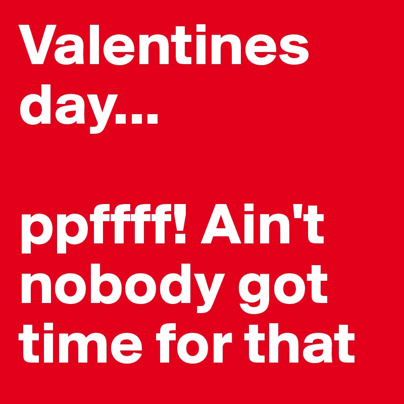 Valentines day...

ppffff! Ain't nobody got time for that