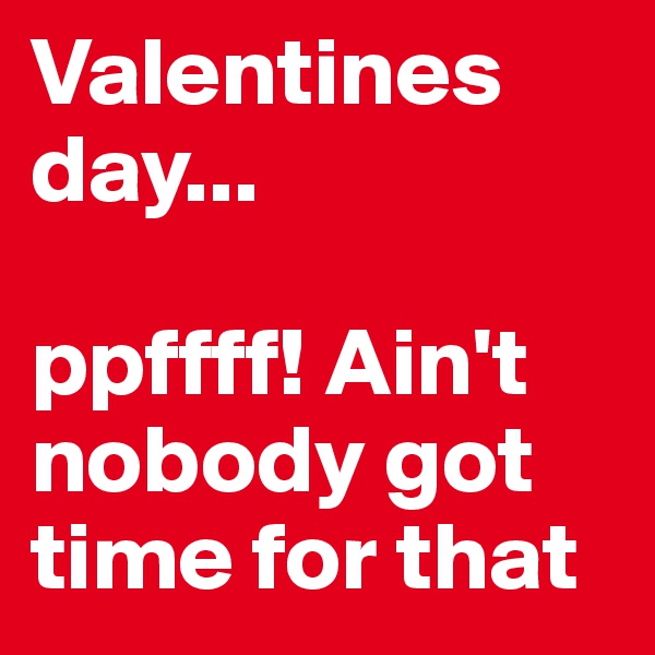Valentines day...

ppffff! Ain't nobody got time for that