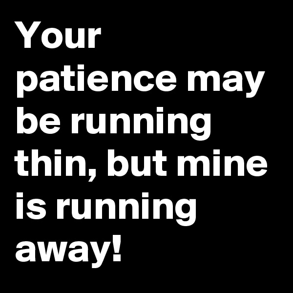 Your patience may be running thin, but mine is running away!