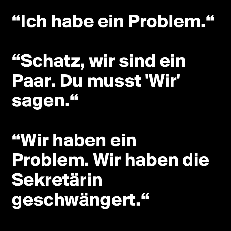 “Ich habe ein Problem.“

“Schatz, wir sind ein Paar. Du musst 'Wir' sagen.“

“Wir haben ein Problem. Wir haben die Sekretärin geschwängert.“